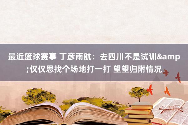 最近篮球赛事 丁彦雨航：去四川不是试训&仅仅思找个场地打一打 望望归附情况