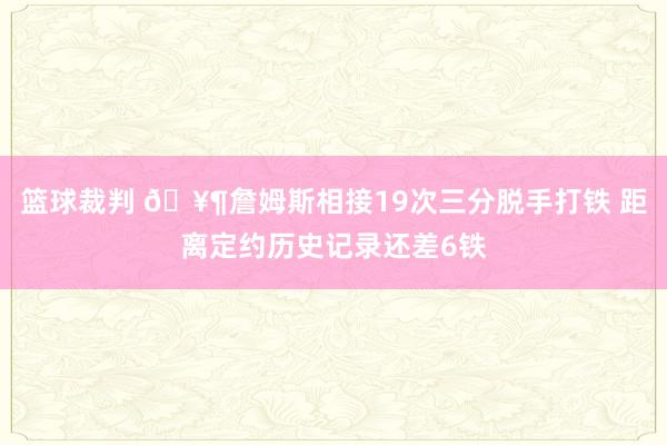 篮球裁判 🥶詹姆斯相接19次三分脱手打铁 距离定约历史记录还差6铁