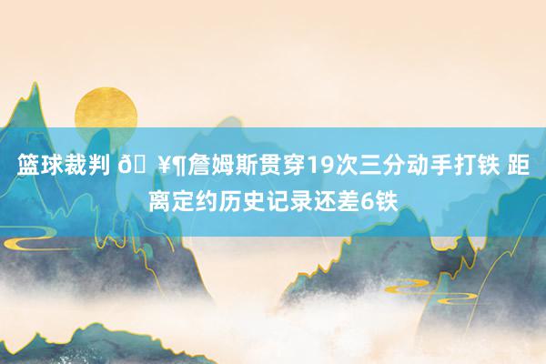 篮球裁判 🥶詹姆斯贯穿19次三分动手打铁 距离定约历史记录还差6铁