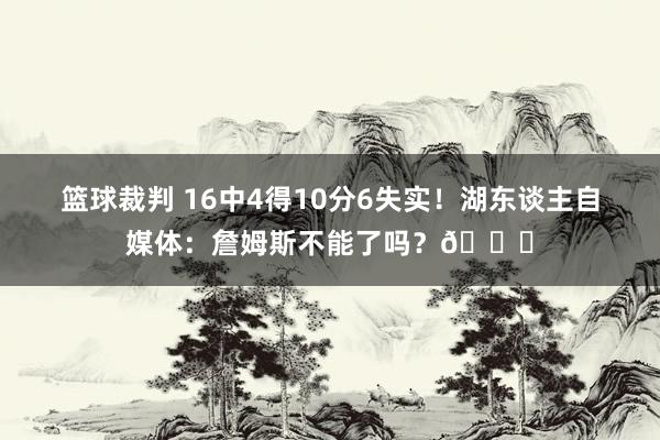 篮球裁判 16中4得10分6失实！湖东谈主自媒体：詹姆斯不能了吗？💔