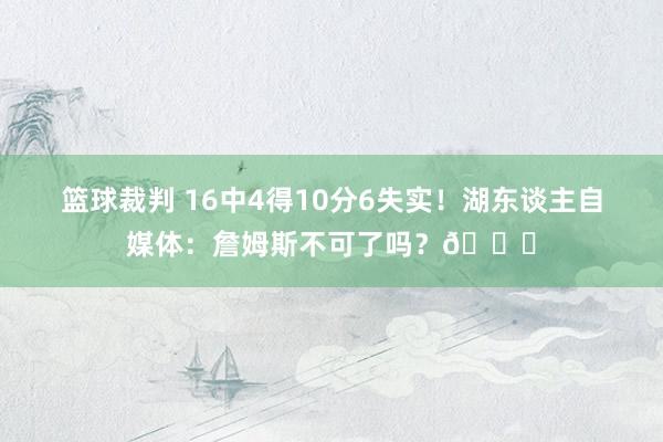 篮球裁判 16中4得10分6失实！湖东谈主自媒体：詹姆斯不可了吗？💔