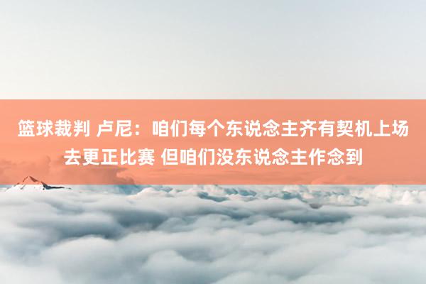 篮球裁判 卢尼：咱们每个东说念主齐有契机上场去更正比赛 但咱们没东说念主作念到