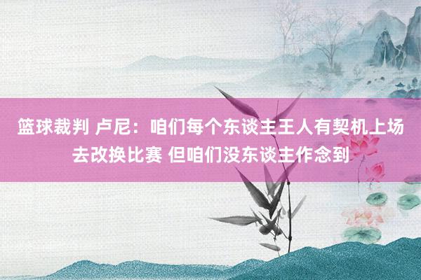 篮球裁判 卢尼：咱们每个东谈主王人有契机上场去改换比赛 但咱们没东谈主作念到