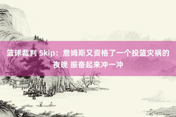 篮球裁判 Skip：詹姆斯又资格了一个投篮灾祸的夜晚 振奋起来冲一冲