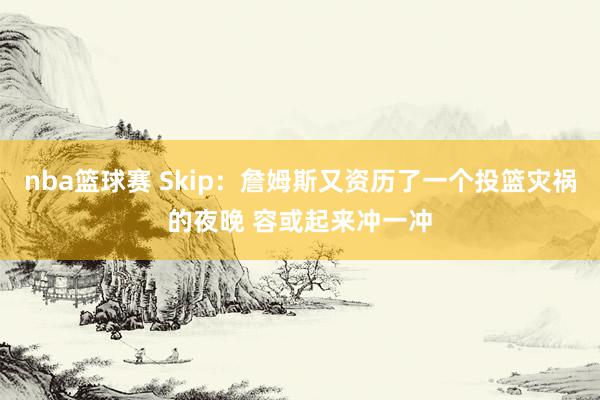 nba篮球赛 Skip：詹姆斯又资历了一个投篮灾祸的夜晚 容或起来冲一冲