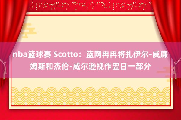 nba篮球赛 Scotto：篮网冉冉将扎伊尔-威廉姆斯和杰伦-威尔逊视作翌日一部分