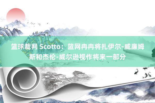 篮球裁判 Scotto：篮网冉冉将扎伊尔-威廉姆斯和杰伦-威尔逊视作将来一部分