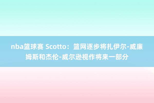 nba篮球赛 Scotto：篮网逐步将扎伊尔-威廉姆斯和杰伦-威尔逊视作将来一部分