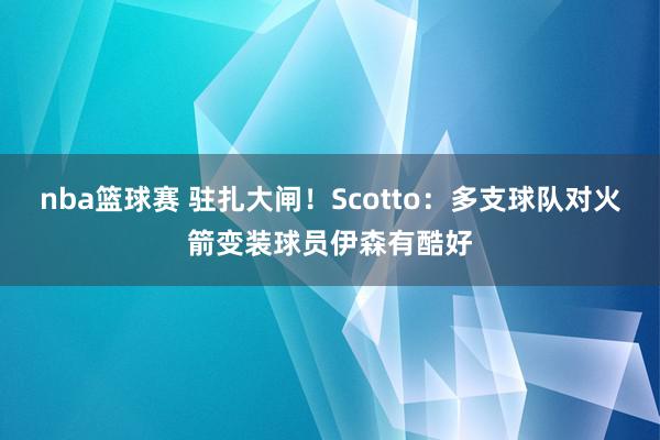 nba篮球赛 驻扎大闸！Scotto：多支球队对火箭变装球员伊森有酷好