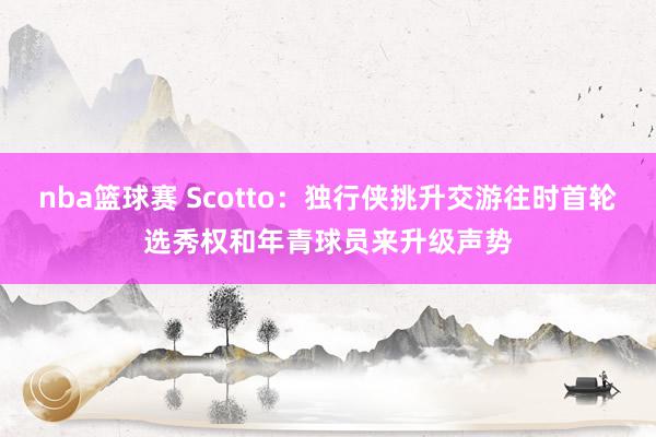 nba篮球赛 Scotto：独行侠挑升交游往时首轮选秀权和年青球员来升级声势