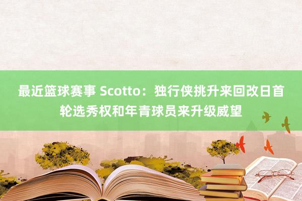 最近篮球赛事 Scotto：独行侠挑升来回改日首轮选秀权和年青球员来升级威望