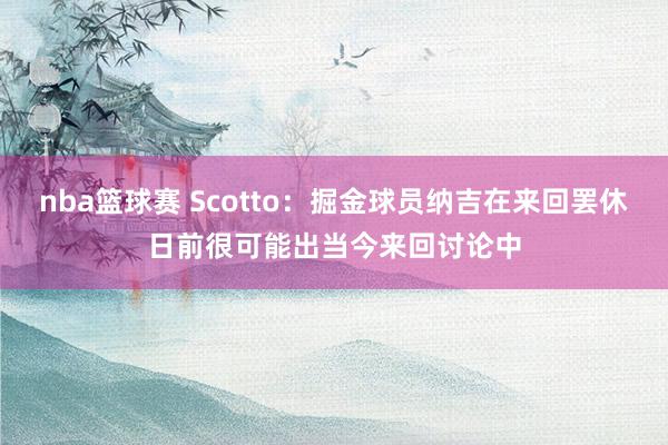 nba篮球赛 Scotto：掘金球员纳吉在来回罢休日前很可能出当今来回讨论中