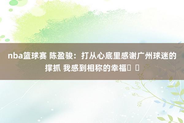 nba篮球赛 陈盈骏：打从心底里感谢广州球迷的撑抓 我感到相称的幸福❤️