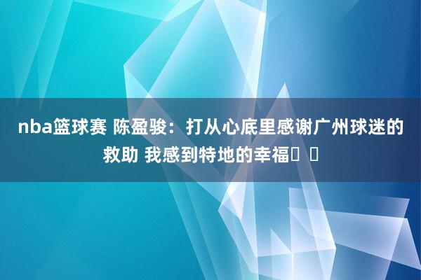 nba篮球赛 陈盈骏：打从心底里感谢广州球迷的救助 我感到特地的幸福❤️