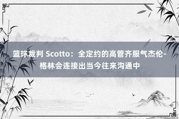 篮球裁判 Scotto：全定约的高管齐服气杰伦-格林会连接出当今往来沟通中