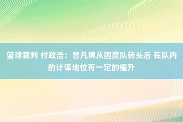 篮球裁判 付政浩：曾凡博从国度队转头后 在队内的计谋地位有一定的擢升