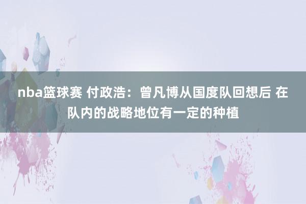 nba篮球赛 付政浩：曾凡博从国度队回想后 在队内的战略地位有一定的种植