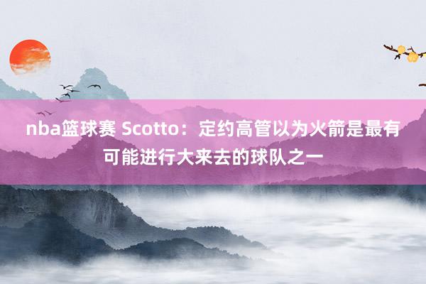 nba篮球赛 Scotto：定约高管以为火箭是最有可能进行大来去的球队之一