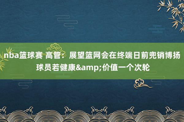 nba篮球赛 高管：展望篮网会在终端日前兜销博扬 球员若健康&价值一个次轮