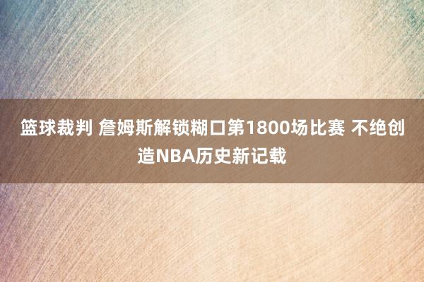 篮球裁判 詹姆斯解锁糊口第1800场比赛 不绝创造NBA历史新记载