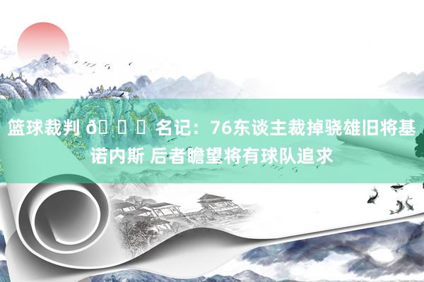 篮球裁判 👀名记：76东谈主裁掉骁雄旧将基诺内斯 后者瞻望将有球队追求