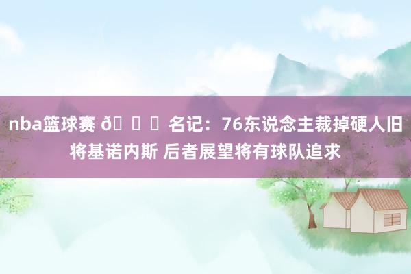 nba篮球赛 👀名记：76东说念主裁掉硬人旧将基诺内斯 后者展望将有球队追求