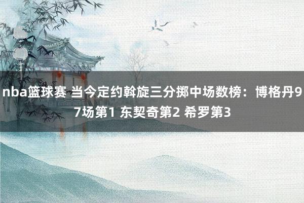 nba篮球赛 当今定约斡旋三分掷中场数榜：博格丹97场第1 东契奇第2 希罗第3