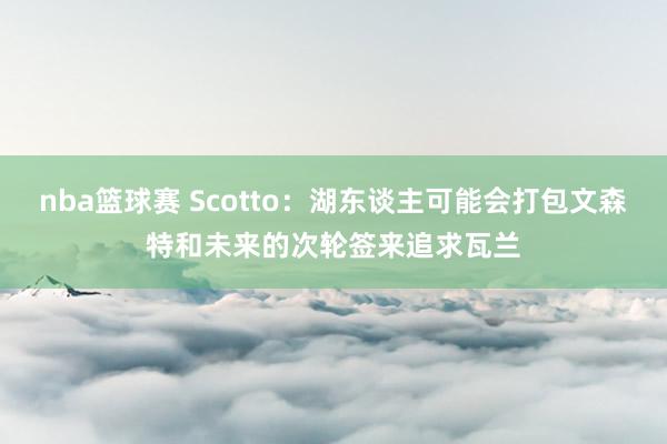 nba篮球赛 Scotto：湖东谈主可能会打包文森特和未来的次轮签来追求瓦兰