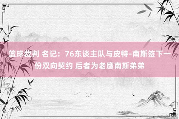 篮球裁判 名记：76东谈主队与皮特-南斯签下一份双向契约 后者为老鹰南斯弟弟