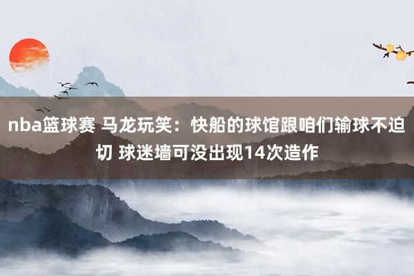 nba篮球赛 马龙玩笑：快船的球馆跟咱们输球不迫切 球迷墙可没出现14次造作