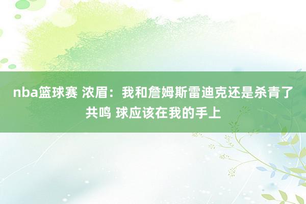 nba篮球赛 浓眉：我和詹姆斯雷迪克还是杀青了共鸣 球应该在我的手上