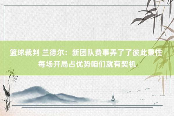 篮球裁判 兰德尔：新团队费事弄了了彼此秉性 每场开局占优势咱们就有契机