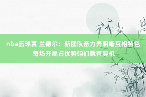 nba篮球赛 兰德尔：新团队奋力弄明晰互相特色 每场开局占优势咱们就有契机