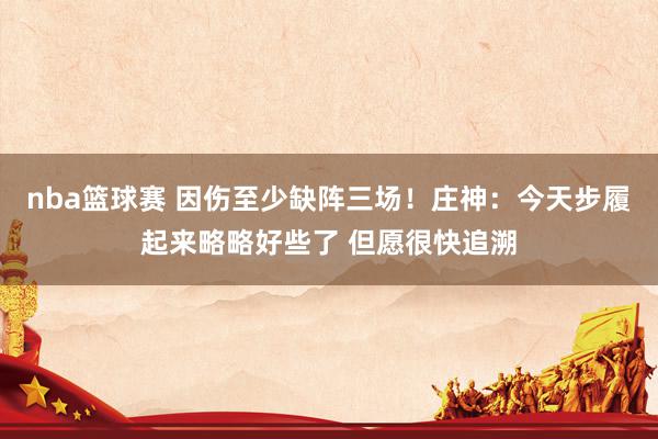 nba篮球赛 因伤至少缺阵三场！庄神：今天步履起来略略好些了 但愿很快追溯