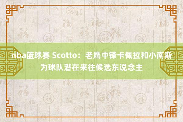 nba篮球赛 Scotto：老鹰中锋卡佩拉和小南斯为球队潜在来往候选东说念主